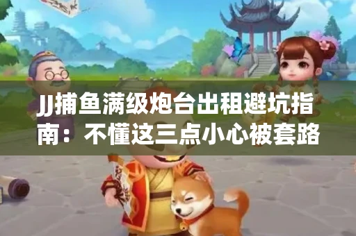 JJ捕鱼满级炮台出租避坑指南：不懂这三点小心被套路